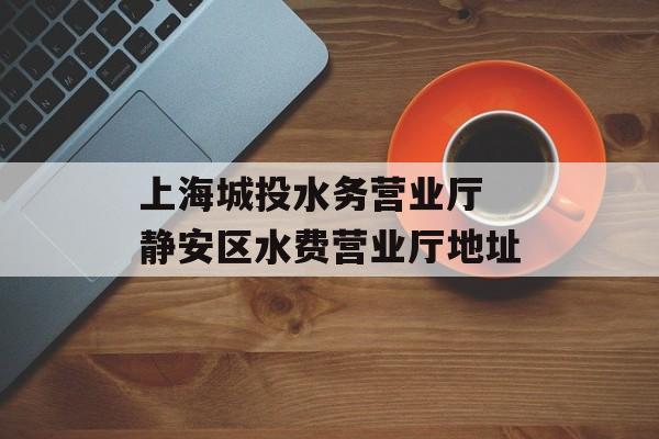 上海城投水务营业厅 静安区水费营业厅地址-第1张图片-居家生活