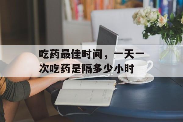 吃药最佳时间，一天一次吃药是隔多少小时-第1张图片-居家生活