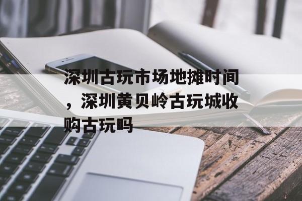 深圳古玩市场地摊时间，深圳黄贝岭古玩城收购古玩吗-第1张图片-居家生活