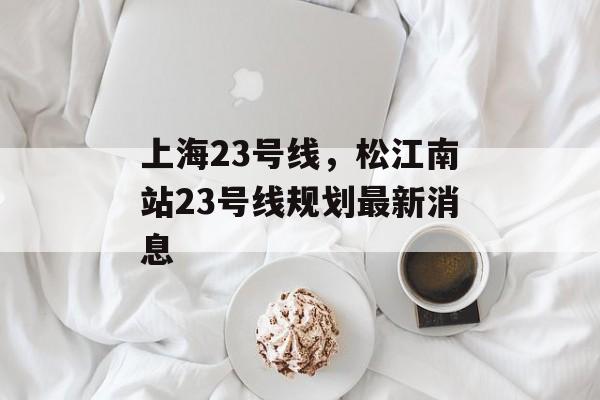 上海23号线，松江南站23号线规划最新消息-第1张图片-居家生活