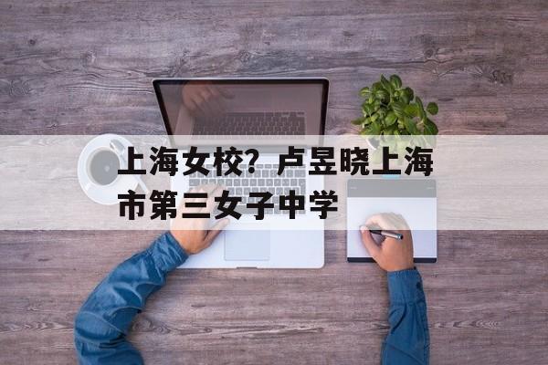 上海女校？卢昱晓上海市第三女子中学-第1张图片-居家生活