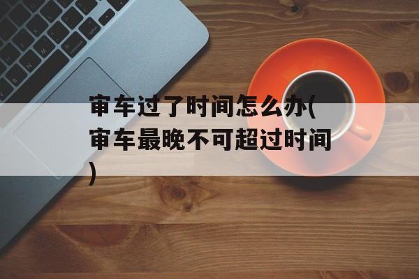 审车过了时间怎么办(审车最晚不可超过时间)-第1张图片-居家生活