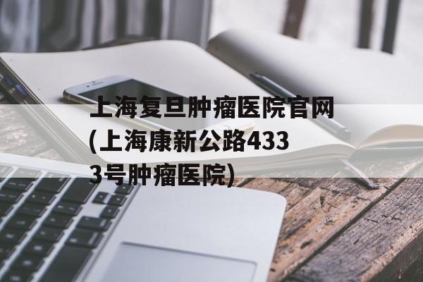 上海复旦肿瘤医院官网(上海康新公路4333号肿瘤医院)-第1张图片-居家生活