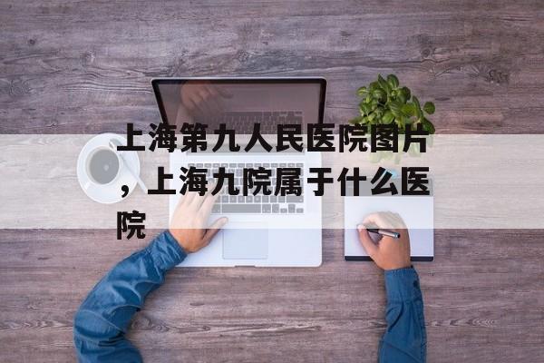 上海第九人民医院图片，上海九院属于什么医院-第1张图片-居家生活