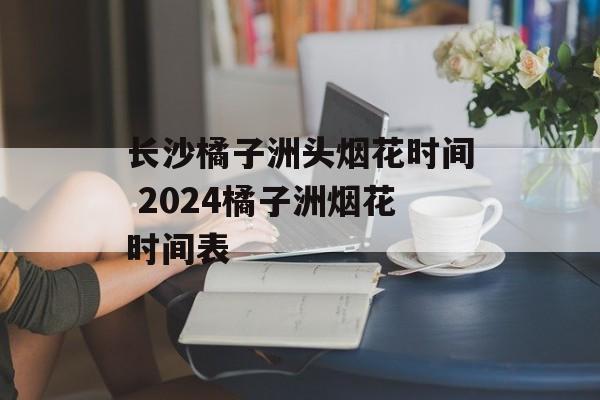 长沙橘子洲头烟花时间 2024橘子洲烟花时间表-第1张图片-居家生活