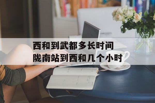 西和到武都多长时间 陇南站到西和几个小时-第1张图片-居家生活