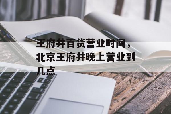 王府井百货营业时间，北京王府井晚上营业到几点-第1张图片-居家生活