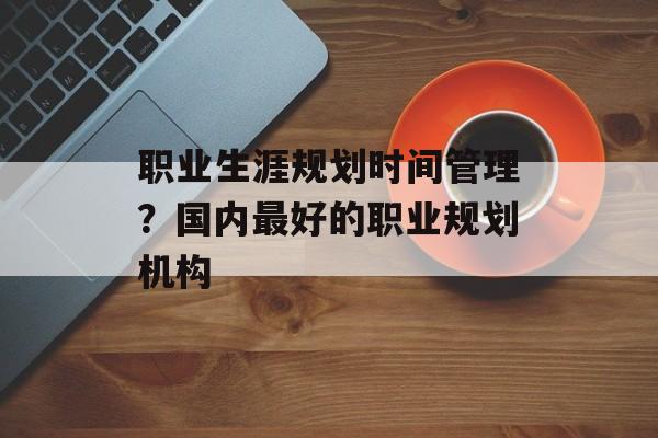 职业生涯规划时间管理？国内最好的职业规划机构-第1张图片-居家生活