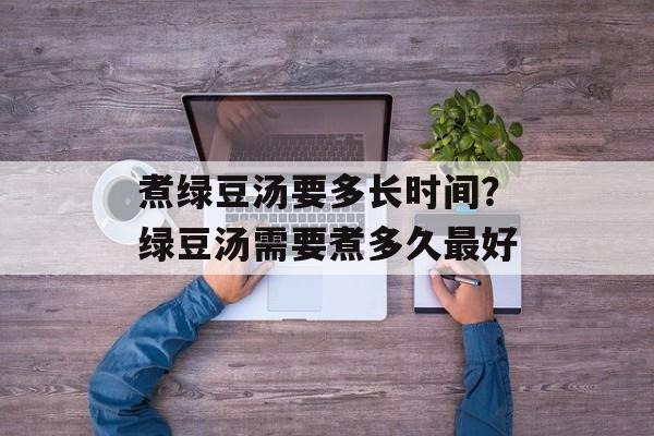 煮绿豆汤要多长时间？绿豆汤需要煮多久最好-第1张图片-居家生活
