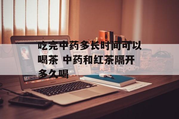 吃完中药多长时间可以喝茶 中药和红茶隔开多久喝-第1张图片-居家生活