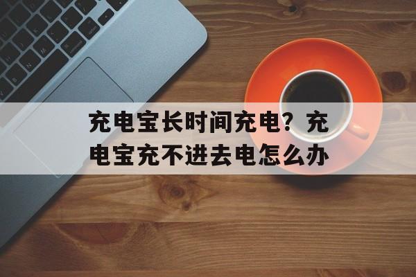 充电宝长时间充电？充电宝充不进去电怎么办-第1张图片-居家生活