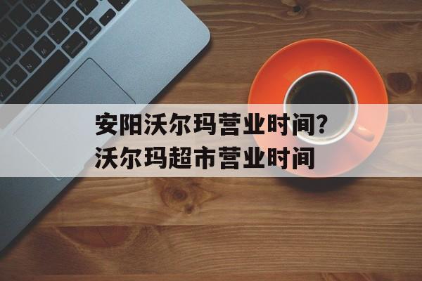 安阳沃尔玛营业时间？沃尔玛超市营业时间-第1张图片-居家生活