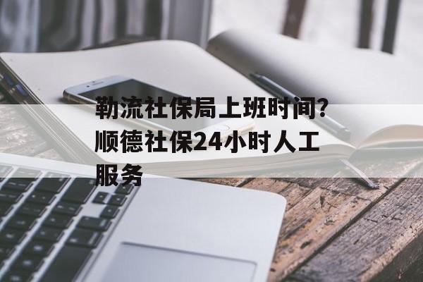 勒流社保局上班时间？顺德社保24小时人工服务-第1张图片-居家生活