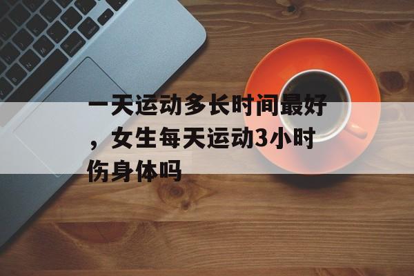 一天运动多长时间最好，女生每天运动3小时伤身体吗-第1张图片-居家生活
