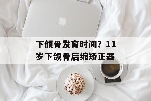 下颌骨发育时间？11岁下颌骨后缩矫正器-第1张图片-居家生活