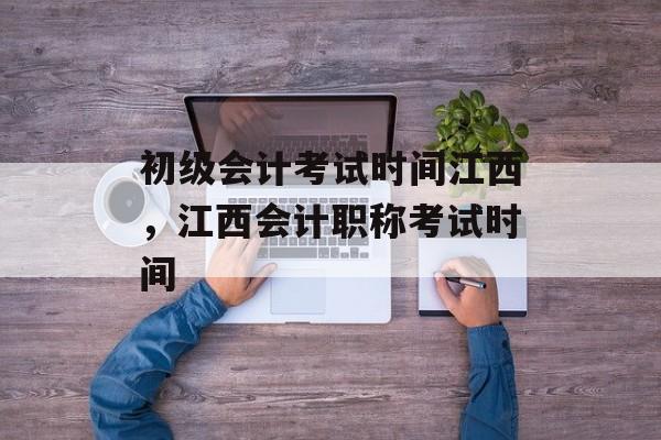 初级会计考试时间江西，江西会计职称考试时间-第1张图片-居家生活