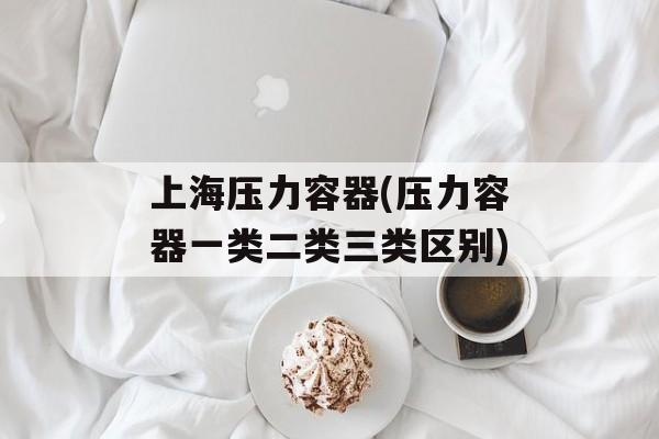 上海压力容器(压力容器一类二类三类区别)-第1张图片-居家生活