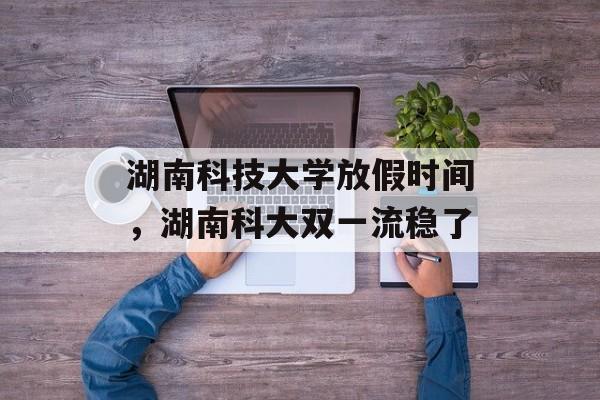 湖南科技大学放假时间，湖南科大双一流稳了-第1张图片-居家生活