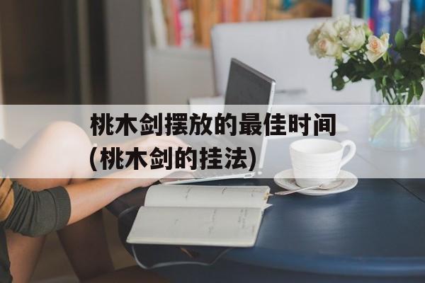 桃木剑摆放的最佳时间(桃木剑的挂法)-第1张图片-居家生活