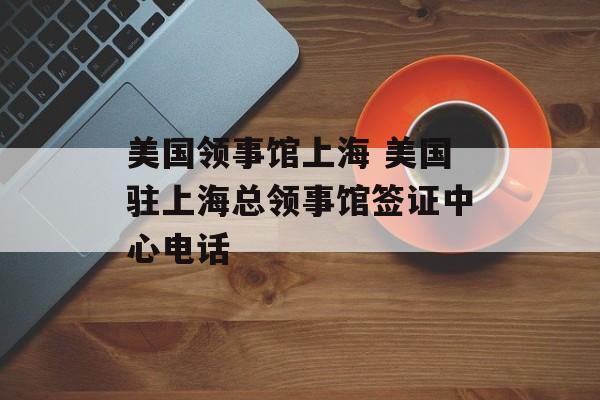 美国领事馆上海 美国驻上海总领事馆签证中心电话-第1张图片-居家生活