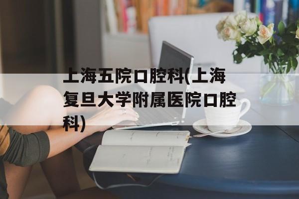 上海五院口腔科(上海复旦大学附属医院口腔科)-第1张图片-居家生活