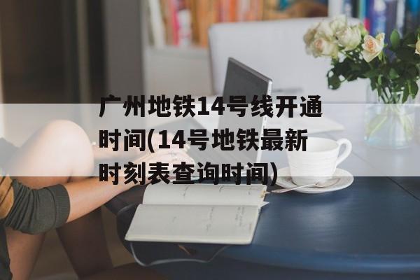 广州地铁14号线开通时间(14号地铁最新时刻表查询时间)-第1张图片-居家生活