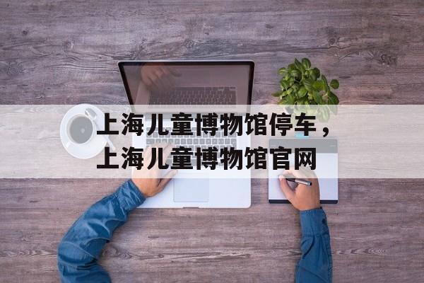 上海儿童博物馆停车，上海儿童博物馆官网-第1张图片-居家生活