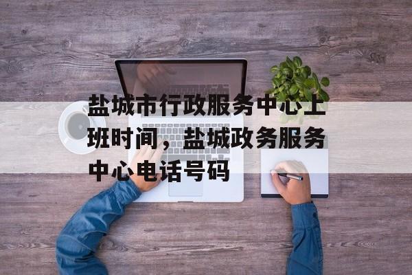 盐城市行政服务中心上班时间，盐城政务服务中心电话号码-第1张图片-居家生活