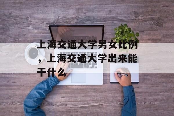 上海交通大学男女比例，上海交通大学出来能干什么-第1张图片-居家生活