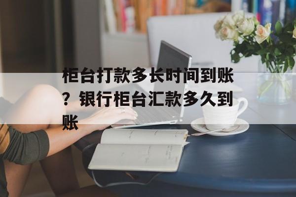 柜台打款多长时间到账？银行柜台汇款多久到账-第1张图片-居家生活