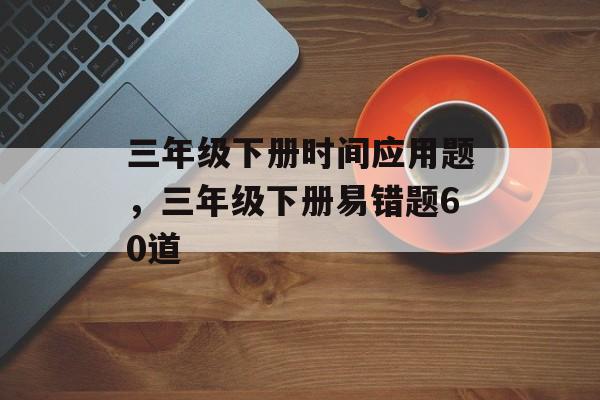 三年级下册时间应用题，三年级下册易错题60道-第1张图片-居家生活