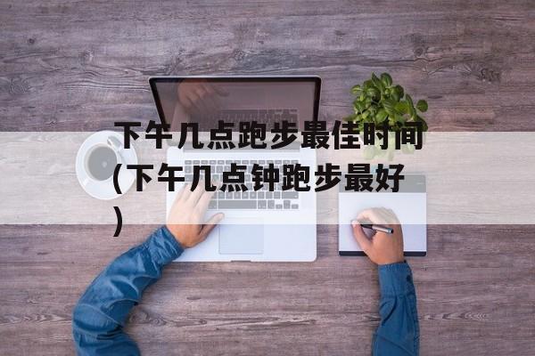 下午几点跑步最佳时间(下午几点钟跑步最好)-第1张图片-居家生活