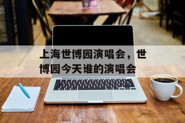 上海世博园演唱会，世博园今天谁的演唱会-第1张图片-居家生活