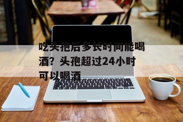 吃头孢后多长时间能喝酒？头孢超过24小时可以喝酒-第1张图片-居家生活