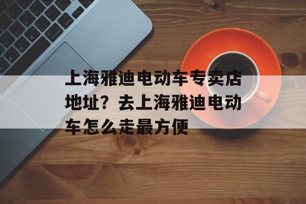 上海雅迪电动车专卖店地址？去上海雅迪电动车怎么走最方便-第1张图片-居家生活