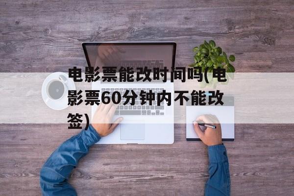 电影票能改时间吗(电影票60分钟内不能改签)-第1张图片-居家生活