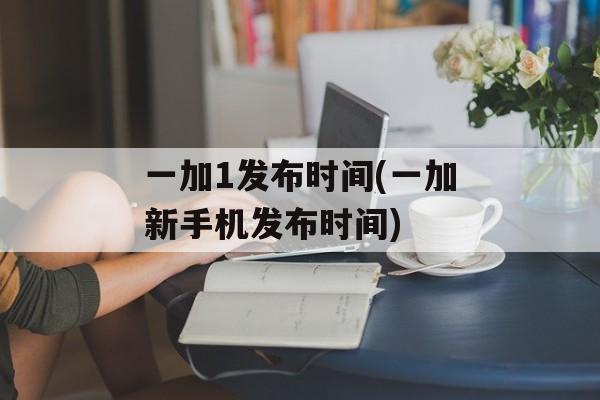 一加1发布时间(一加新手机发布时间)-第1张图片-居家生活