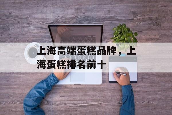 上海高端蛋糕品牌，上海蛋糕排名前十-第1张图片-居家生活