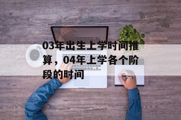 03年出生上学时间推算，04年上学各个阶段的时间-第1张图片-居家生活