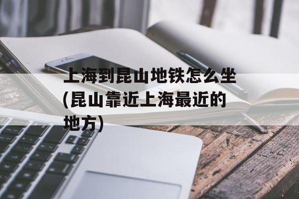 上海到昆山地铁怎么坐(昆山靠近上海最近的地方)-第1张图片-居家生活