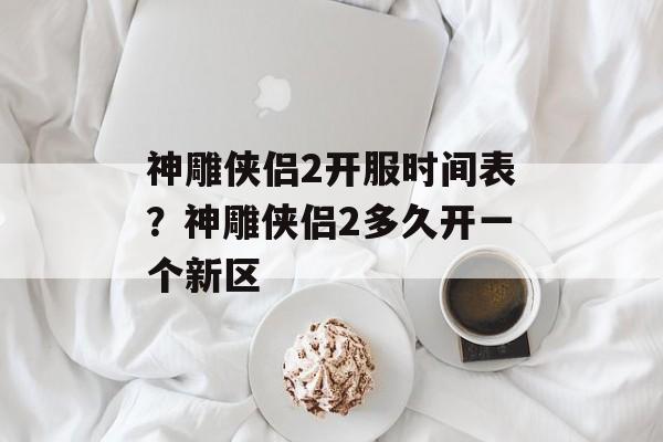 神雕侠侣2开服时间表？神雕侠侣2多久开一个新区-第1张图片-居家生活