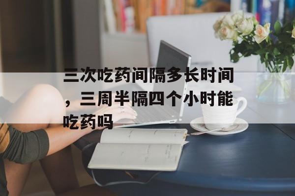 三次吃药间隔多长时间，三周半隔四个小时能吃药吗-第1张图片-居家生活