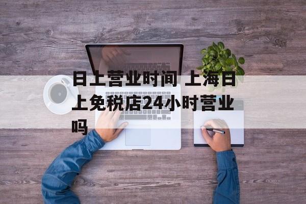 日上营业时间 上海日上免税店24小时营业吗-第1张图片-居家生活