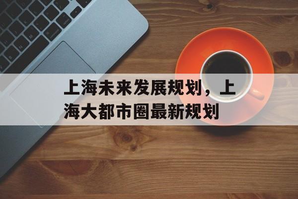 上海未来发展规划，上海大都市圈最新规划-第1张图片-居家生活