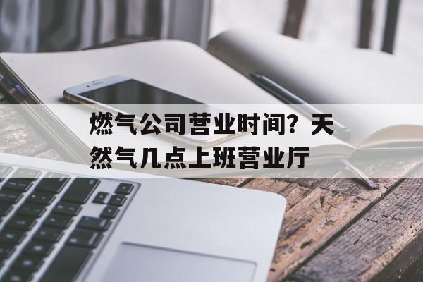 燃气公司营业时间？天然气几点上班营业厅-第1张图片-居家生活