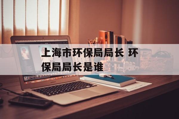 上海市环保局局长 环保局局长是谁-第1张图片-居家生活