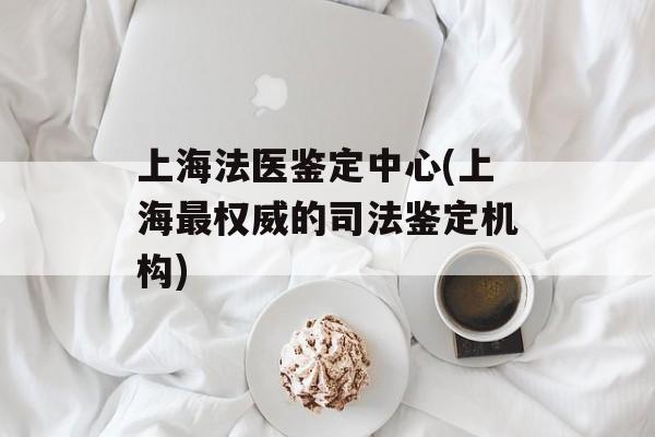 上海法医鉴定中心(上海最权威的司法鉴定机构)-第1张图片-居家生活