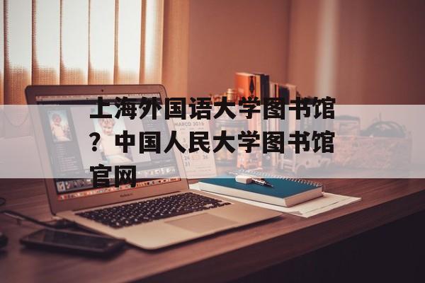 上海外国语大学图书馆？中国人民大学图书馆官网-第1张图片-居家生活