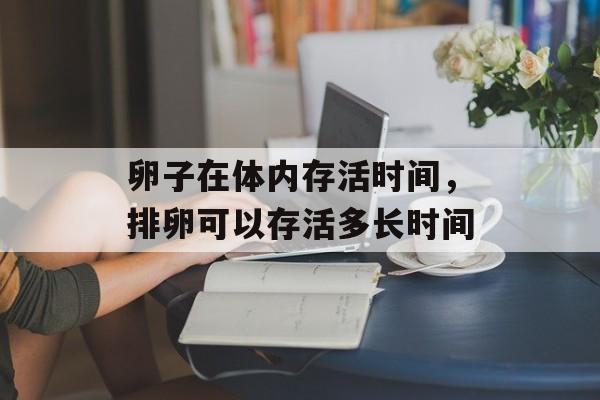 卵子在体内存活时间，排卵可以存活多长时间-第1张图片-居家生活