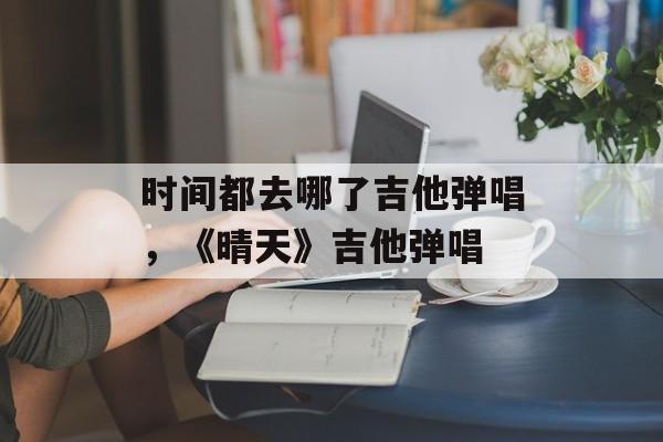 时间都去哪了吉他弹唱，《晴天》吉他弹唱-第1张图片-居家生活